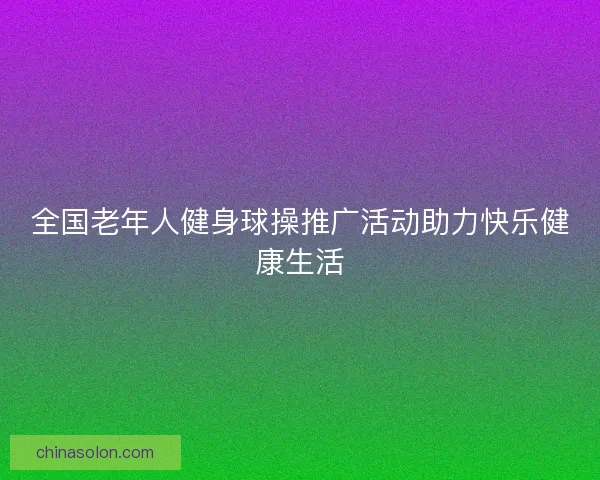 全国老年人健身球操推广活动助力快乐健康生活