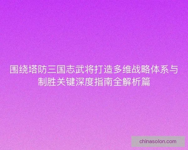 围绕塔防三国志武将打造多维战略体系与制胜关键深度指南全解析篇