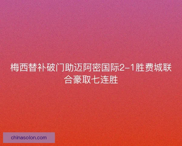 梅西替补破门助迈阿密国际2-1胜费城联合豪取七连胜