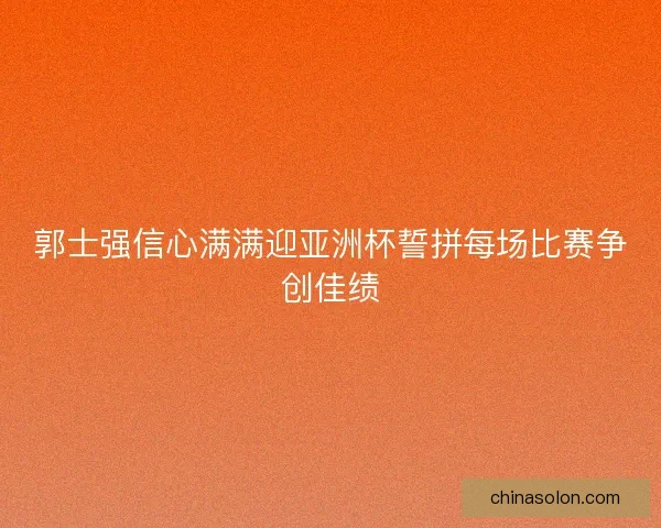 郭士强信心满满迎亚洲杯誓拼每场比赛争创佳绩