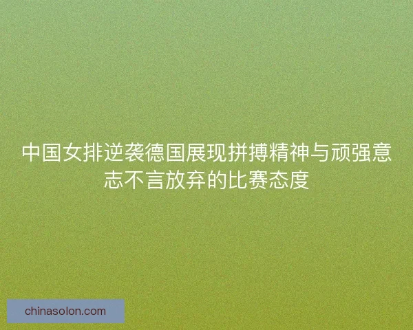 中国女排逆袭德国展现拼搏精神与顽强意志不言放弃的比赛态度