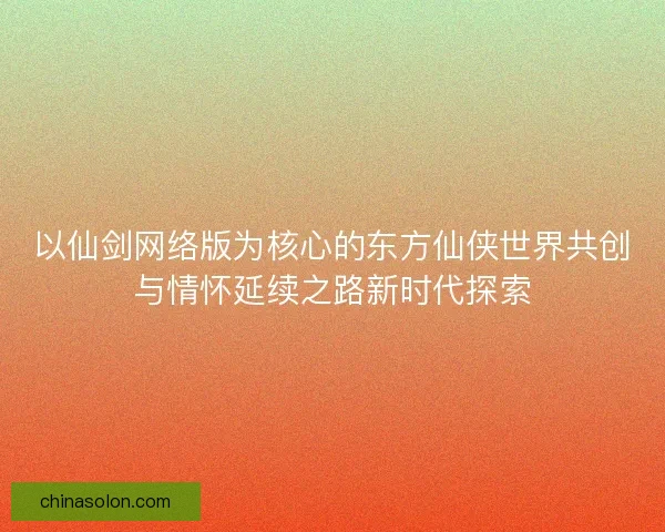 以仙剑网络版为核心的东方仙侠世界共创与情怀延续之路新时代探索