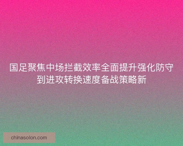 国足聚焦中场拦截效率全面提升强化防守到进攻转换速度备战策略新
