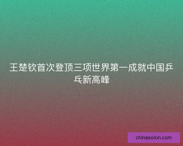 王楚钦首次登顶三项世界第一成就中国乒乓新高峰