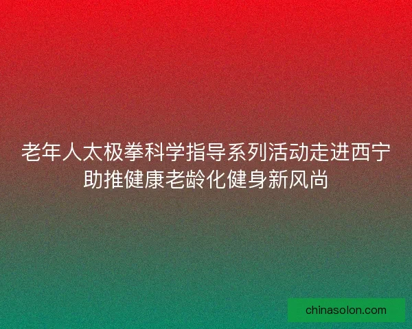 老年人太极拳科学指导系列活动走进西宁助推健康老龄化健身新风尚