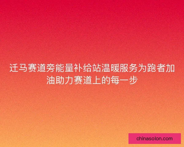 迁马赛道旁能量补给站温暖服务为跑者加油助力赛道上的每一步