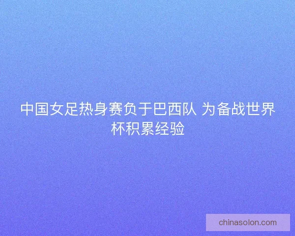 中国女足热身赛负于巴西队 为备战世界杯积累经验