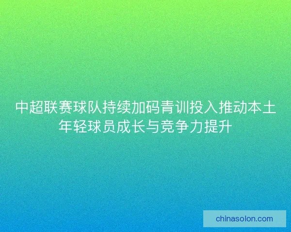 中超联赛球队持续加码青训投入推动本土年轻球员成长与竞争力提升 中超联赛球队持续加码青训投入推动本土年轻球员成长与竞争力提升