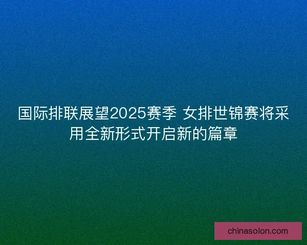 国际排联展望2025赛季 女排世锦赛将采用全新形式开启新的篇章 国际排联展望2025赛季 女排世锦赛将采用全新形式开启新的篇章