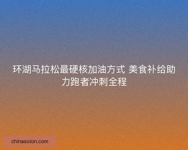 环湖马拉松最硬核加油方式 美食补给助力跑者冲刺全程