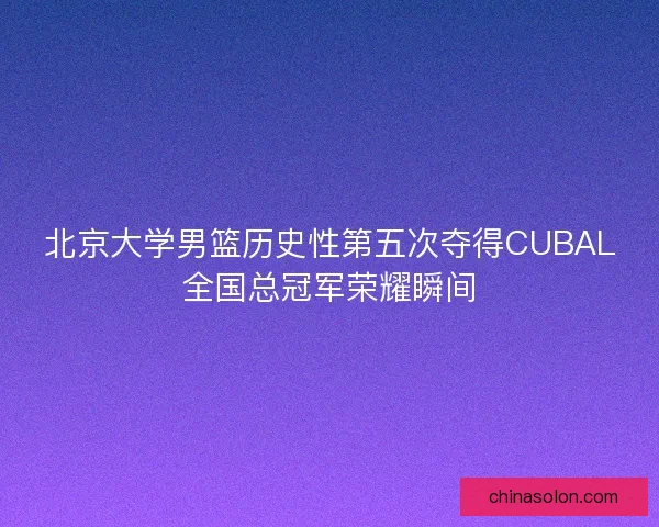 北京大学男篮历史性第五次夺得CUBAL全国总冠军荣耀瞬间 北京大学男篮历史性第五次夺得CUBAL全国总冠军荣耀瞬间