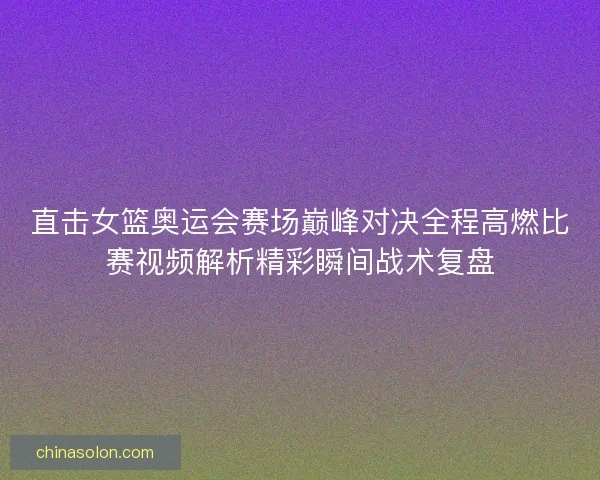 直击女篮奥运会赛场巅峰对决全程高燃比赛视频解析精彩瞬间战术复盘