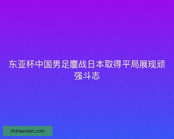 东亚杯中国男足鏖战日本取得平局展现顽强斗志 东亚杯中国男足鏖战日本取得平局展现顽强斗志