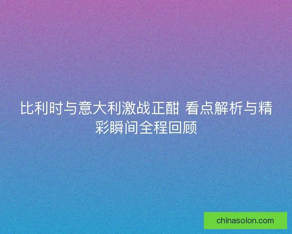 比利时与意大利激战正酣 看点解析与精彩瞬间全程回顾