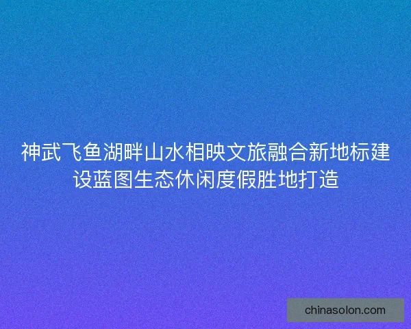 神武飞鱼湖畔山水相映文旅融合新地标建设蓝图生态休闲度假胜地打造