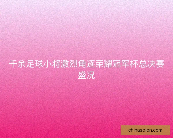 千余足球小将激烈角逐荣耀冠军杯总决赛盛况