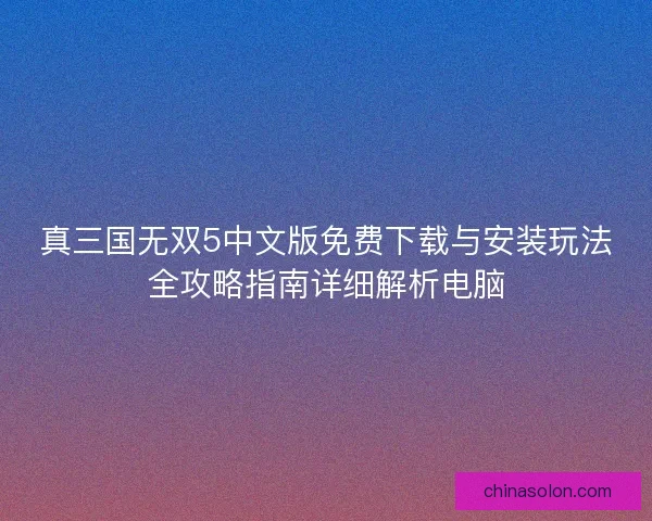 真三国无双5中文版免费下载与安装玩法全攻略指南详细解析电脑
