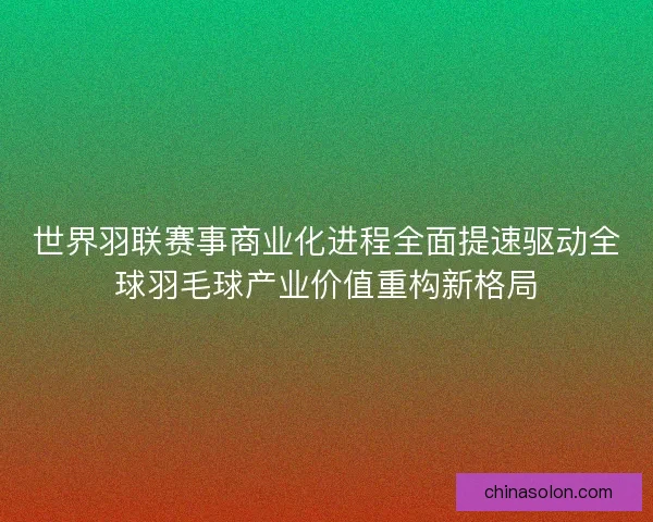 世界羽联赛事商业化进程全面提速驱动全球羽毛球产业价值重构新格局
