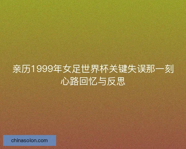 亲历1999年女足世界杯关键失误那一刻心路回忆与反思