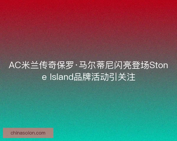 AC米兰传奇保罗·马尔蒂尼闪亮登场Stone Island品牌活动引关注