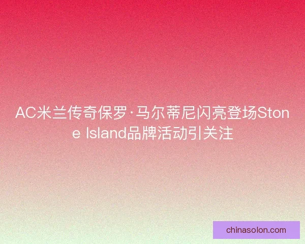 AC米兰传奇保罗·马尔蒂尼闪亮登场Stone Island品牌活动引关注