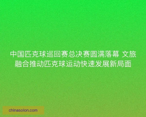 中国匹克球巡回赛总决赛圆满落幕 文旅融合推动匹克球运动快速发展新局面 中国匹克球巡回赛总决赛圆满落幕 文旅融合推动匹克球运动快速发展新局面