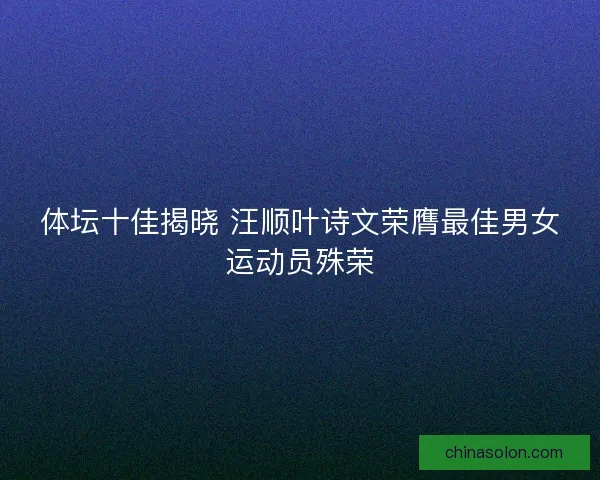 体坛十佳揭晓 汪顺叶诗文荣膺最佳男女运动员殊荣 体坛十佳揭晓 汪顺叶诗文荣膺最佳男女运动员殊荣