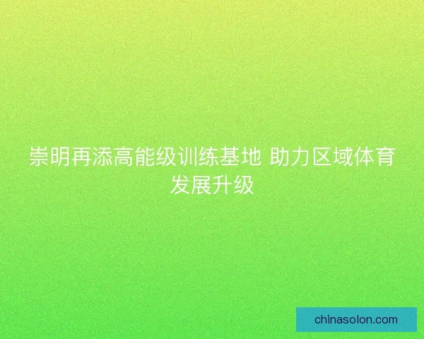 崇明再添高能级训练基地 助力区域体育发展升级 崇明再添高能级训练基地 助力区域体育发展升级